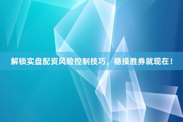 解锁实盘配资风险控制技巧，稳操胜券就现在！
