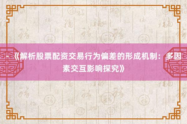 - 《解析股票配资交易行为偏差的形成机制:多因素交互影响探究》