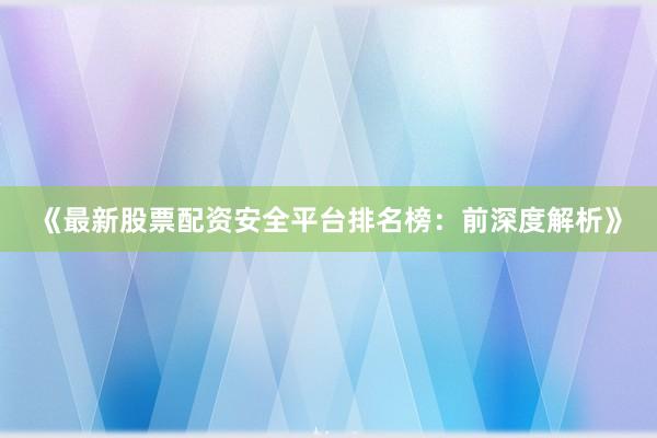 《最新股票配资安全平台排名榜：前深度解析》