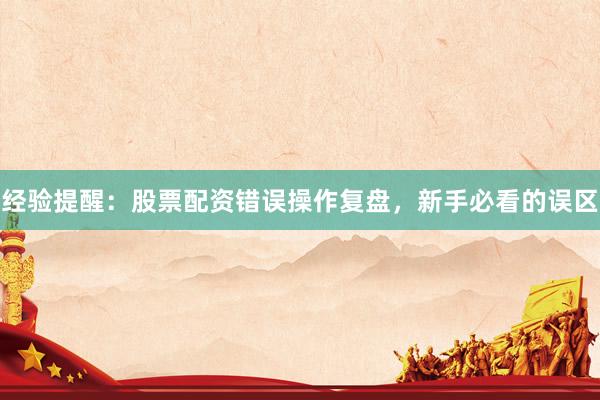 经验提醒：股票配资错误操作复盘，新手必看的误区