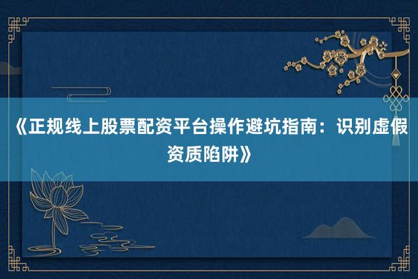 《正规线上股票配资平台操作避坑指南：识别虚假资质陷阱》