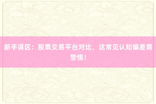 新手误区：股票交易平台对比，这常见认知偏差需警惕！