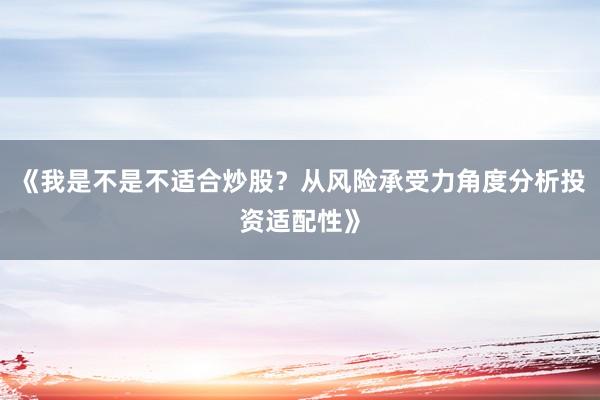 《我是不是不适合炒股？从风险承受力角度分析投资适配性》