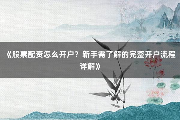 《股票配资怎么开户？新手需了解的完整开户流程详解》