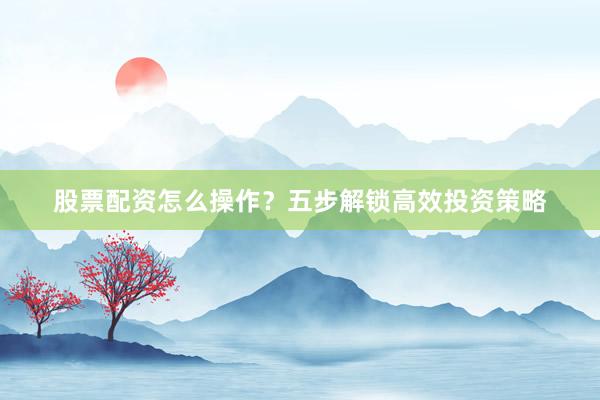 股票配资怎么操作？五步解锁高效投资策略