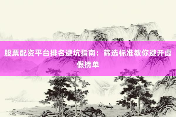 股票配资平台排名避坑指南：筛选标准教你避开虚假榜单