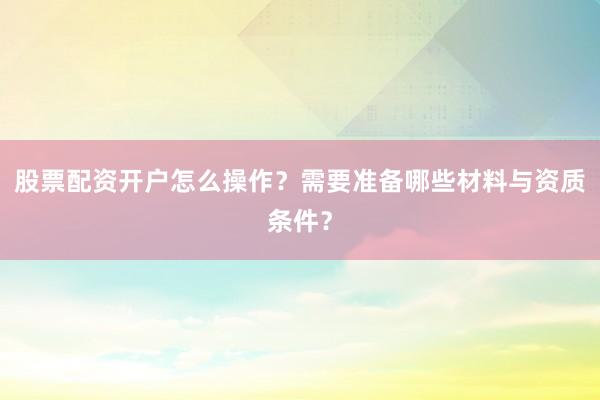 股票配资开户怎么操作？需要准备哪些材料与资质条件？