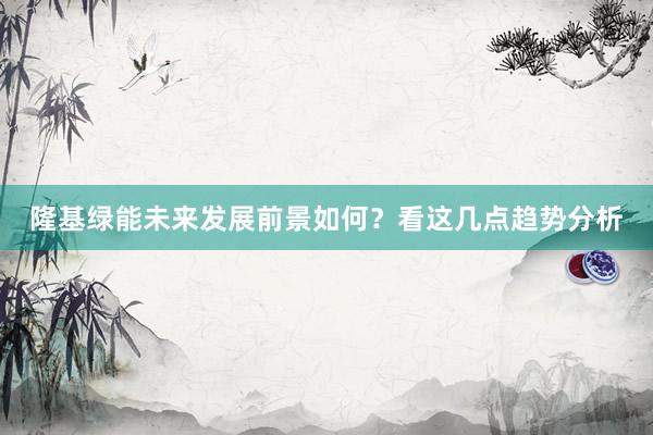 隆基绿能未来发展前景如何？看这几点趋势分析