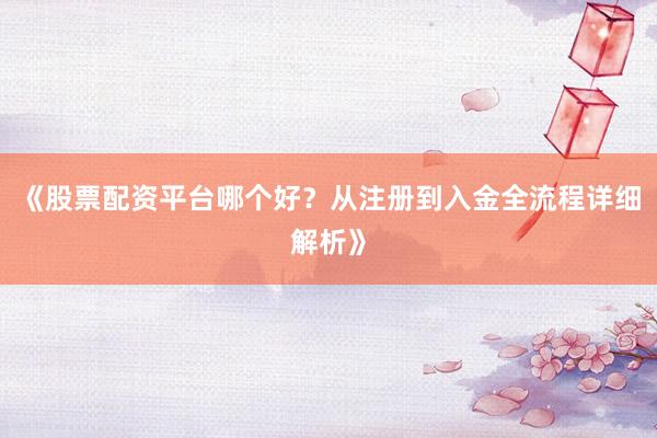 《股票配资平台哪个好？从注册到入金全流程详细解析》