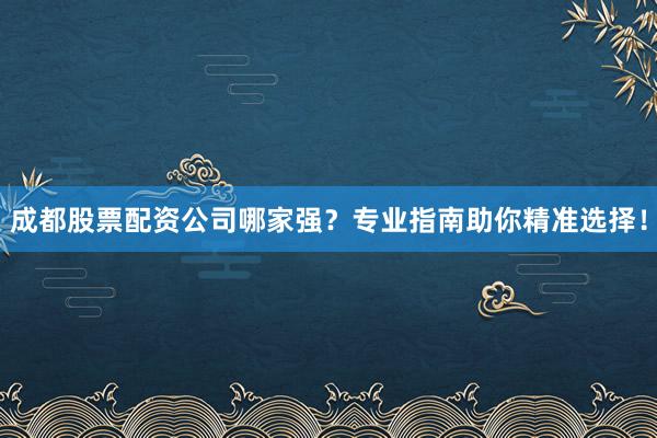 成都股票配资公司哪家强？专业指南助你精准选择！