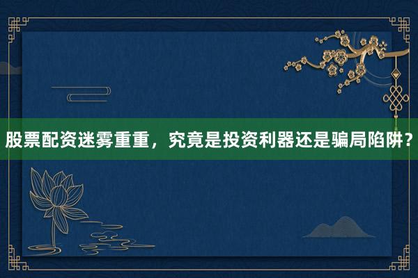股票配资迷雾重重,究竟是投资利器还是骗局陷阱?