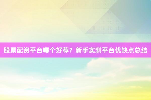 股票配资平台哪个好荐?新手实测平台优缺点总结