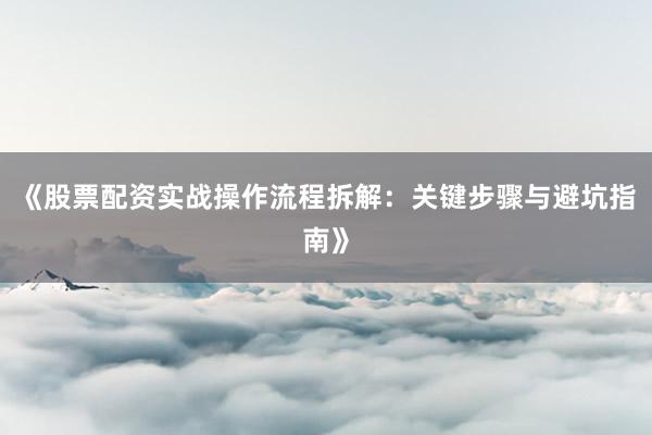 《股票配资实战操作流程拆解：关键步骤与避坑指南》