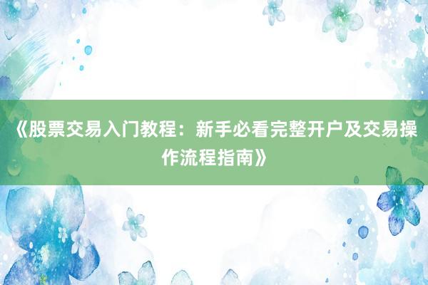 《股票交易入门教程：新手必看完整开户及交易操作流程指南》