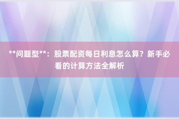 **问题型**：股票配资每日利息怎么算？新手必看的计算方法全解析
