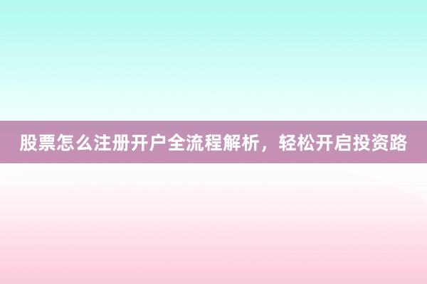 股票怎么注册开户全流程解析，轻松开启投资路