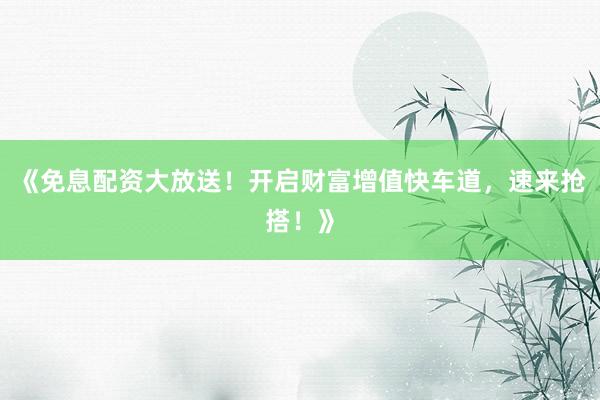 《免息配资大放送！开启财富增值快车道，速来抢搭！》