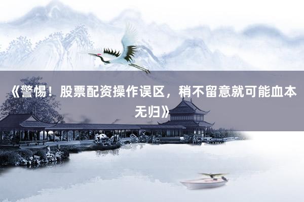《警惕！股票配资操作误区，稍不留意就可能血本无归》