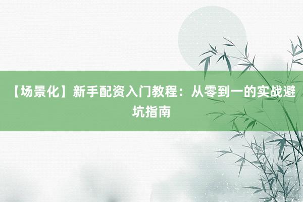 【场景化】新手配资入门教程：从零到一的实战避坑指南