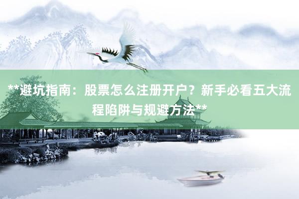 **避坑指南：股票怎么注册开户？新手必看五大流程陷阱与规避方法**