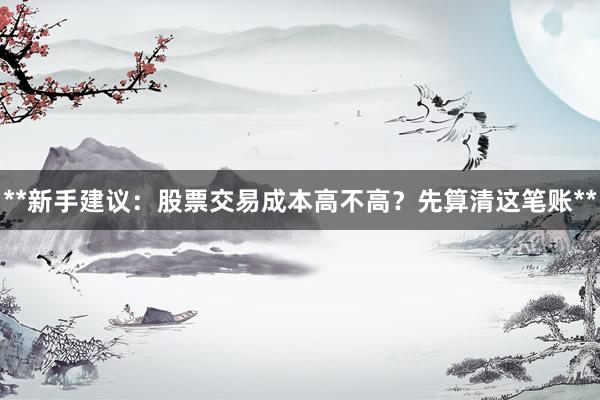 **新手建议:股票交易成本高不高?先算清这笔账**