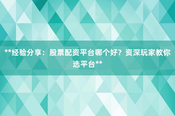 **经验分享：股票配资平台哪个好？资深玩家教你选平台**