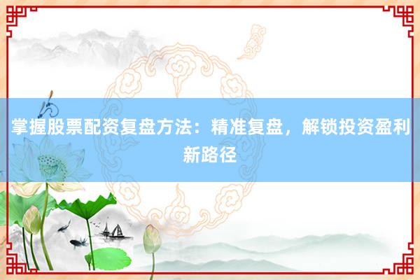 掌握股票配资复盘方法：精准复盘，解锁投资盈利新路径