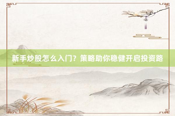 新手炒股怎么入门？策略助你稳健开启投资路