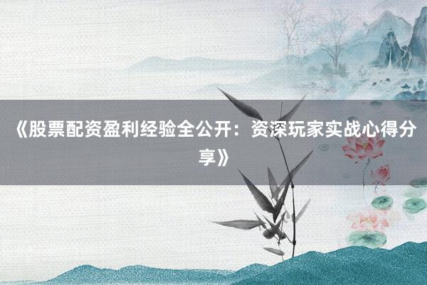 《股票配资盈利经验全公开:资深玩家实战心得分享》