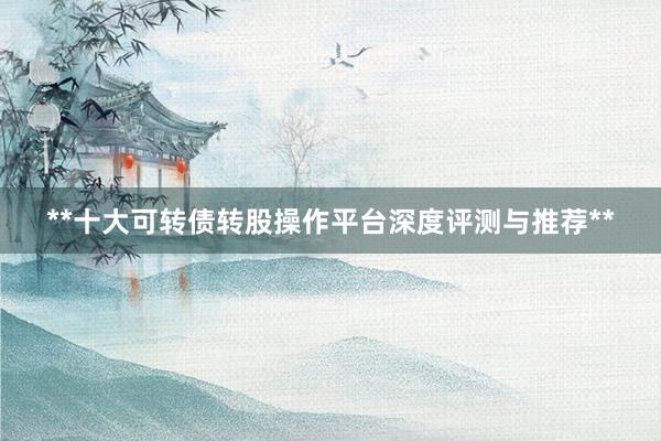 **十大可转债转股操作平台深度评测与推荐**