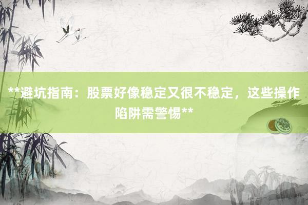 **避坑指南：股票好像稳定又很不稳定，这些操作陷阱需警惕**