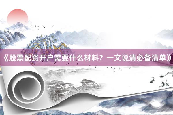 《股票配资开户需要什么材料？一文说清必备清单》