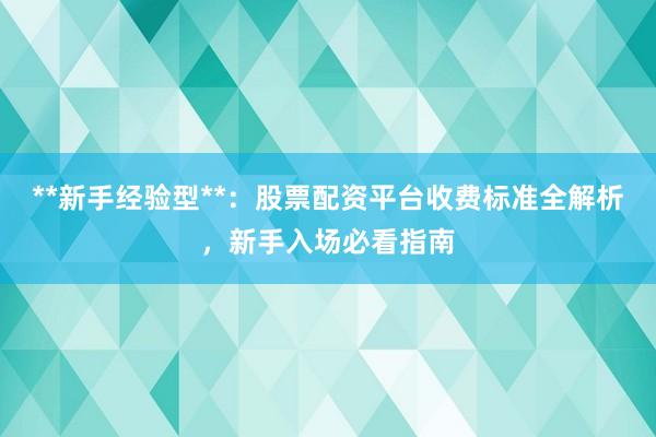 **新手经验型**：股票配资平台收费标准全解析，新手入场必看指南