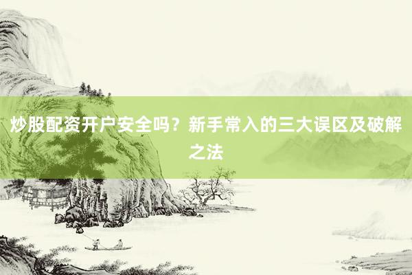 炒股配资开户安全吗?新手常入的三大误区及破解之法
