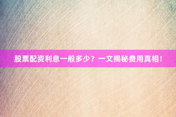 股票配资利息一般多少？一文揭秘费用真相！