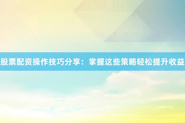 股票配资操作技巧分享：掌握这些策略轻松提升收益
