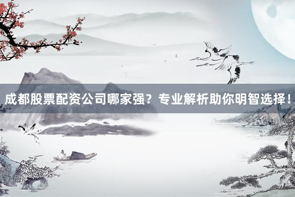 成都股票配资公司哪家强？专业解析助你明智选择！