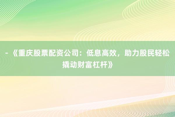 - 《重庆股票配资公司:低息高效,助力股民轻松撬动财富杠杆》