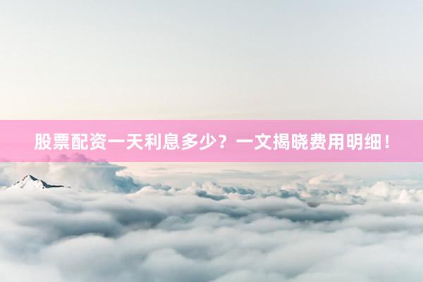 股票配资一天利息多少?一文揭晓费用明细!