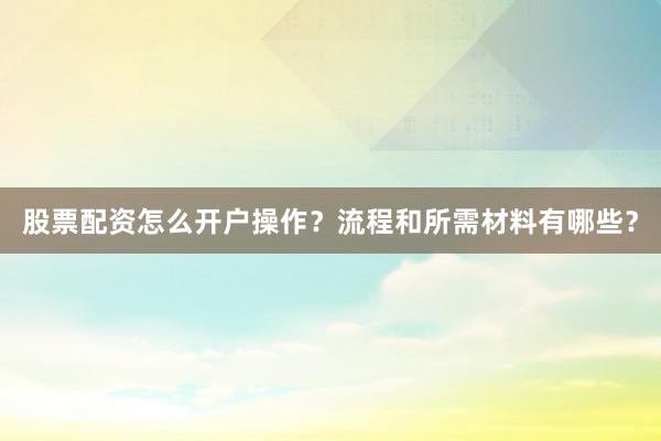 股票配资怎么开户操作？流程和所需材料有哪些？