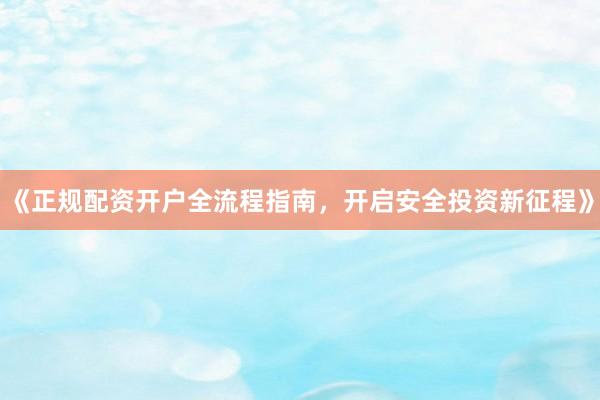 《正规配资开户全流程指南，开启安全投资新征程》