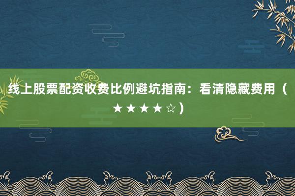 线上股票配资收费比例避坑指南：看清隐藏费用（★★★★☆）