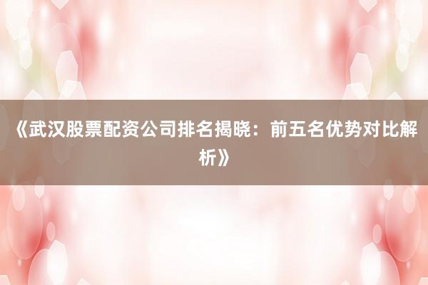 《武汉股票配资公司排名揭晓：前五名优势对比解析》