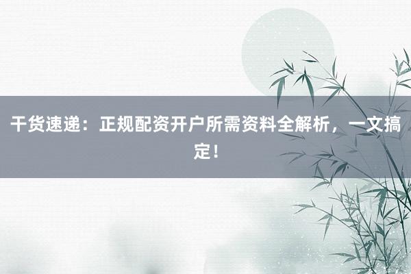 干货速递：正规配资开户所需资料全解析，一文搞定！