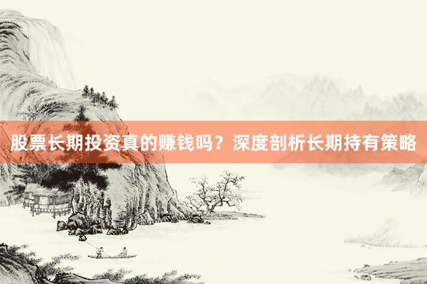 股票长期投资真的赚钱吗？深度剖析长期持有策略
