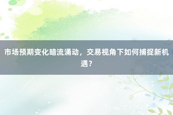 市场预期变化暗流涌动，交易视角下如何捕捉新机遇？
