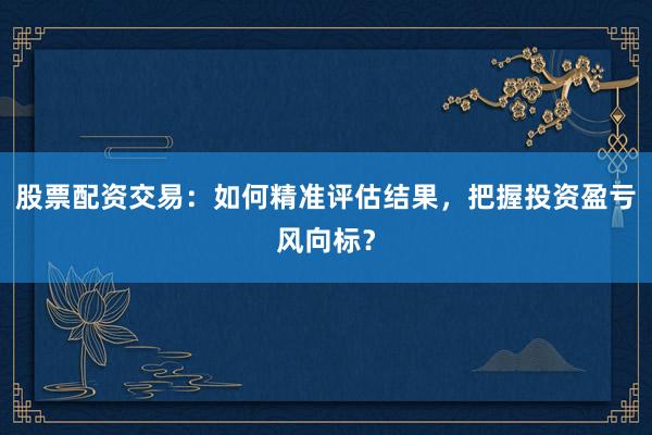 股票配资交易:如何精准评估结果,把握投资盈亏风向标?
