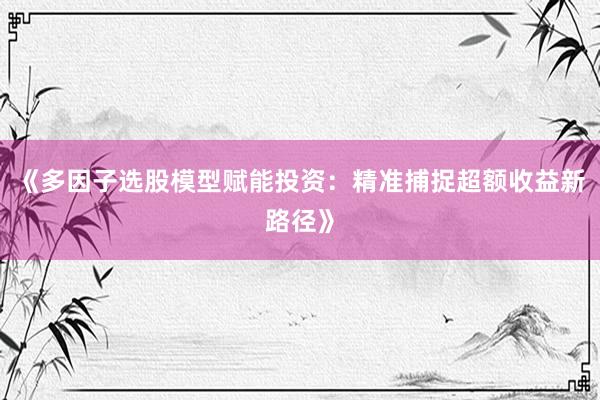 《多因子选股模型赋能投资：精准捕捉超额收益新路径》