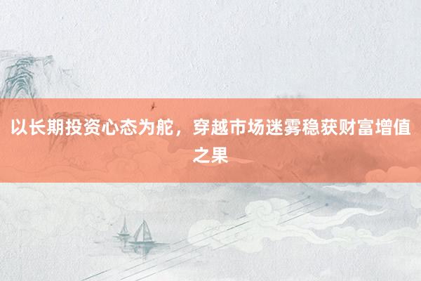 以长期投资心态为舵，穿越市场迷雾稳获财富增值之果